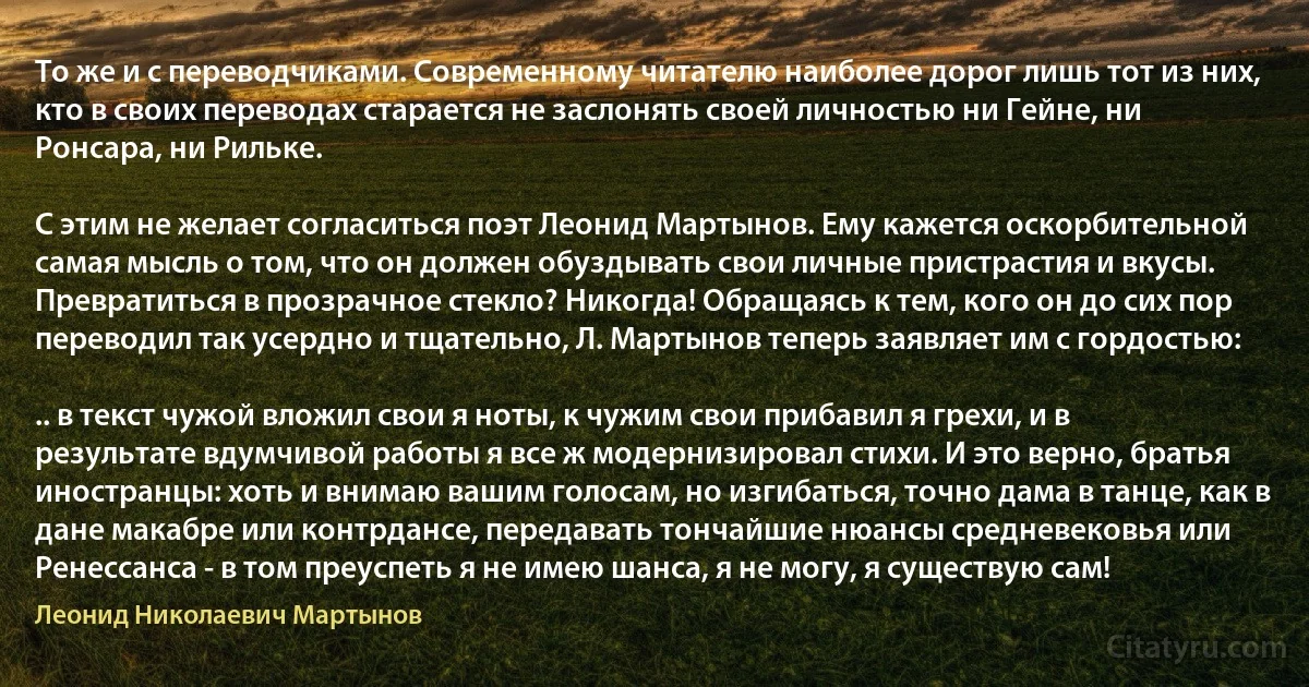 То же и с переводчиками. Современному читателю наиболее дорог лишь тот из них, кто в своих переводах старается не заслонять своей личностью ни Гейне, ни Ронсара, ни Рильке.

С этим не желает согласиться поэт Леонид Мартынов. Ему кажется оскорбительной самая мысль о том, что он должен обуздывать свои личные пристрастия и вкусы. Превратиться в прозрачное стекло? Никогда! Обращаясь к тем, кого он до сих пор переводил так усердно и тщательно, Л. Мартынов теперь заявляет им с гордостью:

.. в текст чужой вложил свои я ноты, к чужим свои прибавил я грехи, и в результате вдумчивой работы я все ж модернизировал стихи. И это верно, братья иностранцы: хоть и внимаю вашим голосам, но изгибаться, точно дама в танце, как в дане макабре или контрдансе, передавать тончайшие нюансы средневековья или Ренессанса - в том преуспеть я не имею шанса, я не могу, я существую сам! (Леонид Николаевич Мартынов)