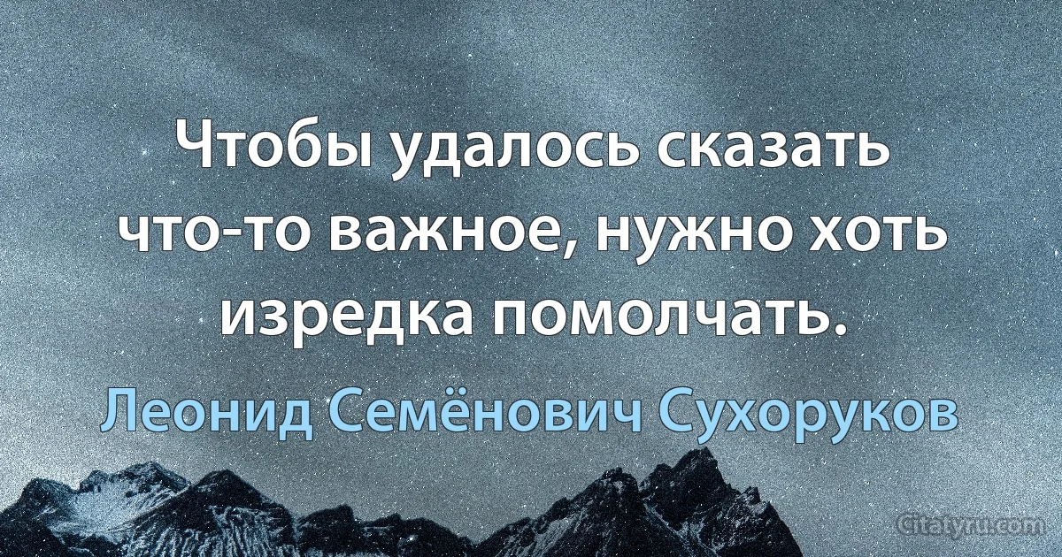 Чтобы удалось сказать что-то важное, нужно хоть изредка помолчать. (Леонид Семёнович Сухоруков)