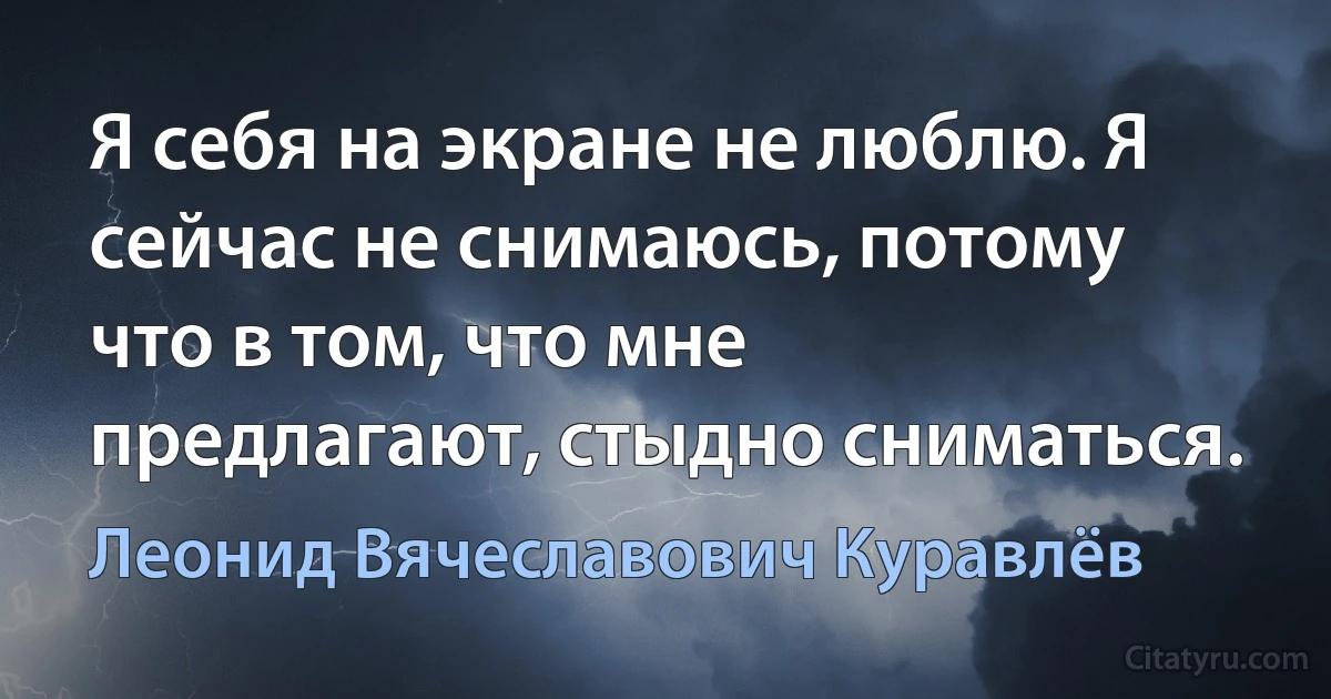 Я себя на экране не люблю. Я сейчас не снимаюсь, потому что в том, что мне предлагают, стыдно сниматься. (Леонид Вячеславович Куравлёв)