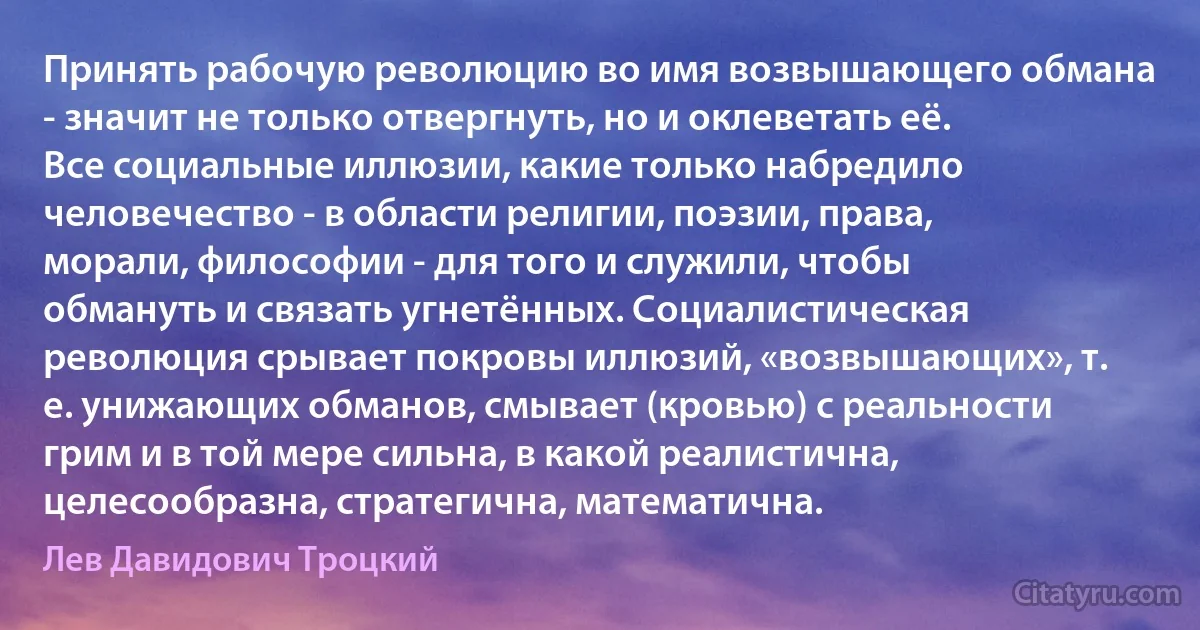 Принять рабочую революцию во имя возвышающего обмана - значит не только отвергнуть, но и оклеветать её. Все социальные иллюзии, какие только набредило человечество - в области религии, поэзии, права, морали, философии - для того и служили, чтобы обмануть и связать угнетённых. Социалистическая революция срывает покровы иллюзий, «возвышающих», т. е. унижающих обманов, смывает (кровью) с реальности грим и в той мере сильна, в какой реалистична, целесообразна, стратегична, математична. (Лев Давидович Троцкий)