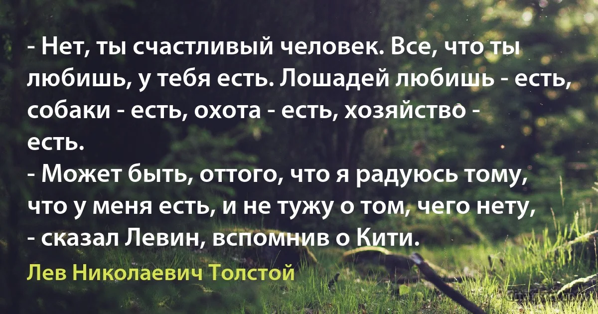 - Нет, ты счастливый человек. Все, что ты любишь, у тебя есть. Лошадей любишь - есть,
собаки - есть, охота - есть, хозяйство - есть.
- Может быть, оттого, что я радуюсь тому, что у меня есть, и не тужу о том, чего нету, - сказал Левин, вспомнив о Кити. (Лев Николаевич Толстой)