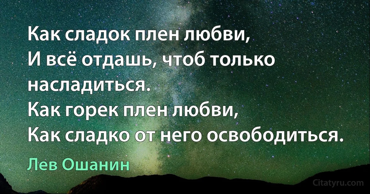 Как сладок плен любви,
И всё отдашь, чтоб только насладиться.
Как горек плен любви,
Как сладко от него освободиться. (Лев Ошанин)