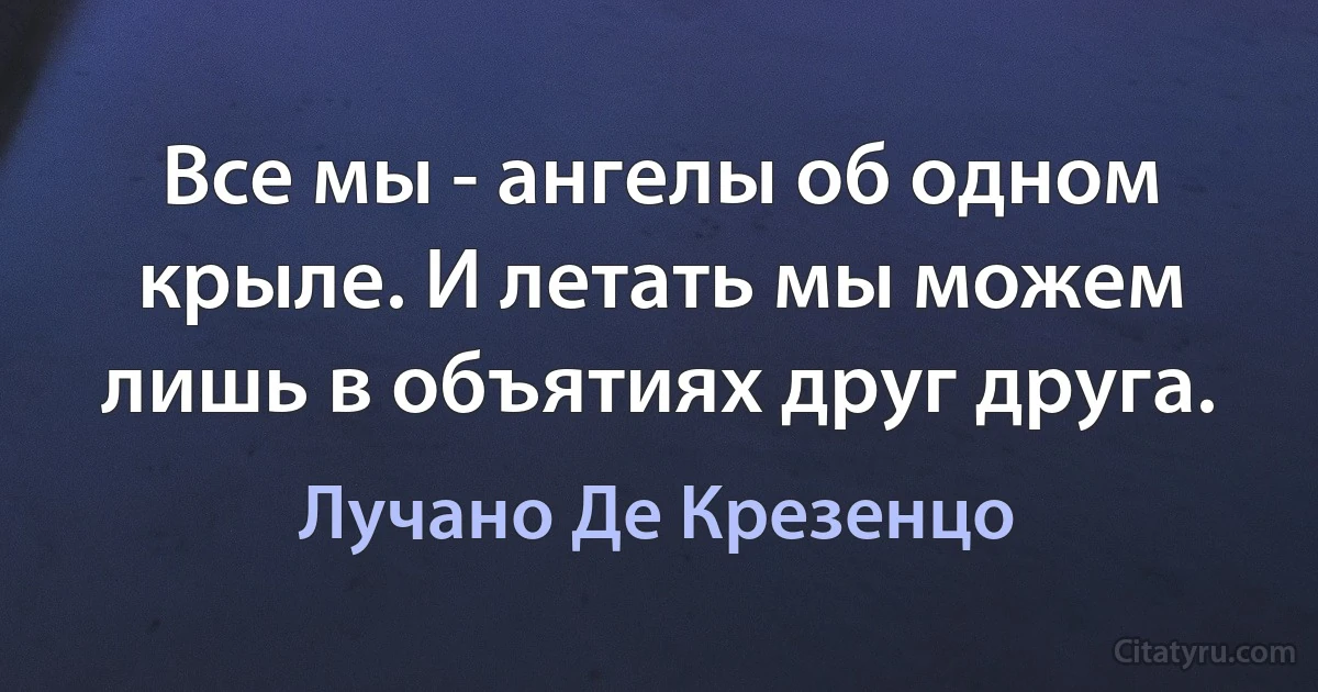 Все мы - ангелы об одном крыле. И летать мы можем лишь в объятиях друг друга. (Лучано Де Крезенцо)