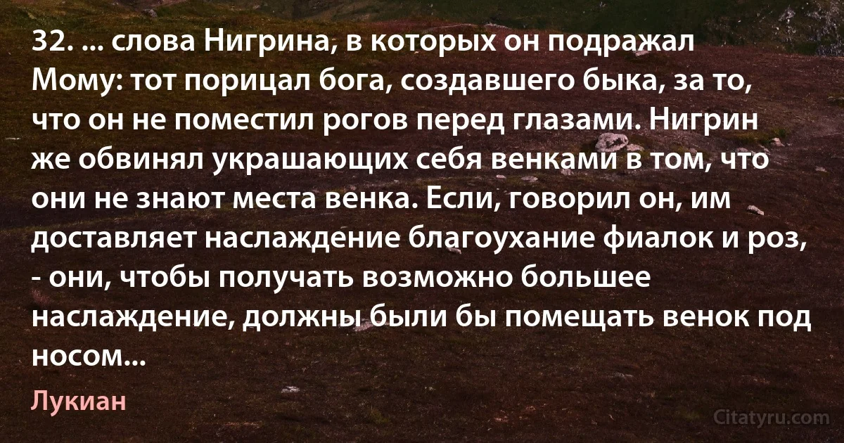 32. ... слова Нигрина, в которых он подражал Мому: тот порицал бога, создавшего быка, за то, что он не поместил рогов перед глазами. Нигрин же обвинял украшающих себя венками в том, что они не знают места венка. Если, говорил он, им доставляет наслаждение благоухание фиалок и роз, - они, чтобы получать возможно большее наслаждение, должны были бы помещать венок под носом... (Лукиан)