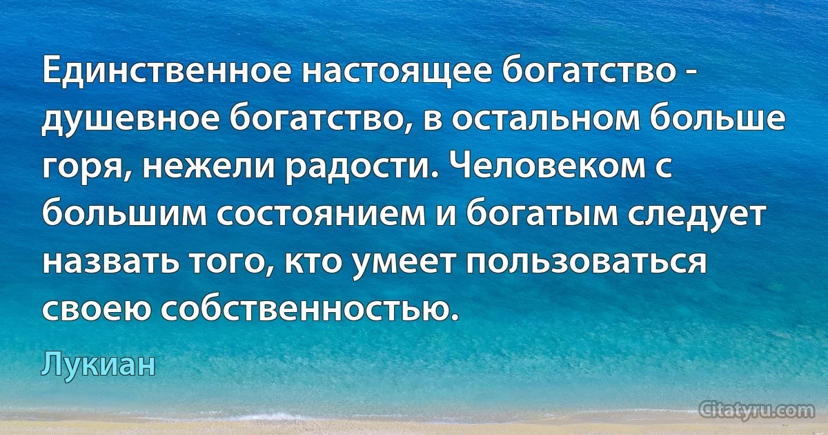 Единственное настоящее богатство - душевное богатство, в остальном больше горя, нежели радости. Человеком с большим состоянием и богатым следует назвать того, кто умеет пользоваться своею собственностью. (Лукиан)