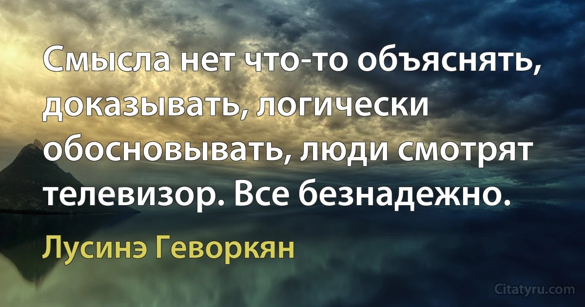 Смысла нет что-то объяснять, доказывать, логически обосновывать, люди смотрят телевизор. Все безнадежно. (Лусинэ Геворкян)