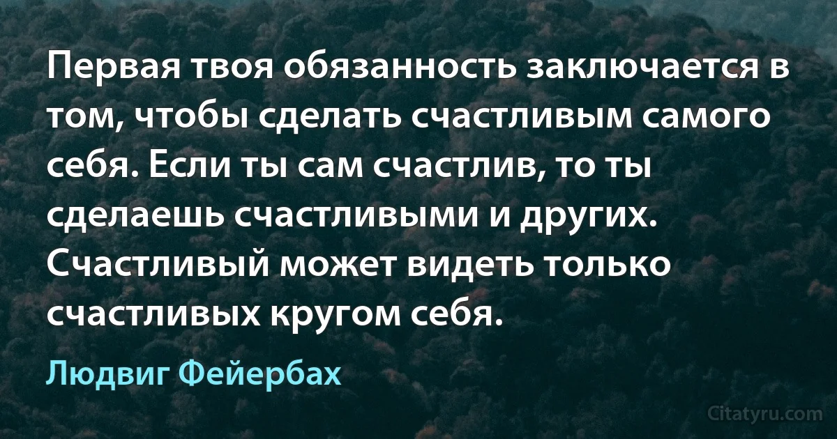 Первая твоя обязанность заключается в том, чтобы сделать счастливым самого себя. Если ты сам счастлив, то ты сделаешь счастливыми и других. Счастливый может видеть только счастливых кругом себя. (Людвиг Фейербах)