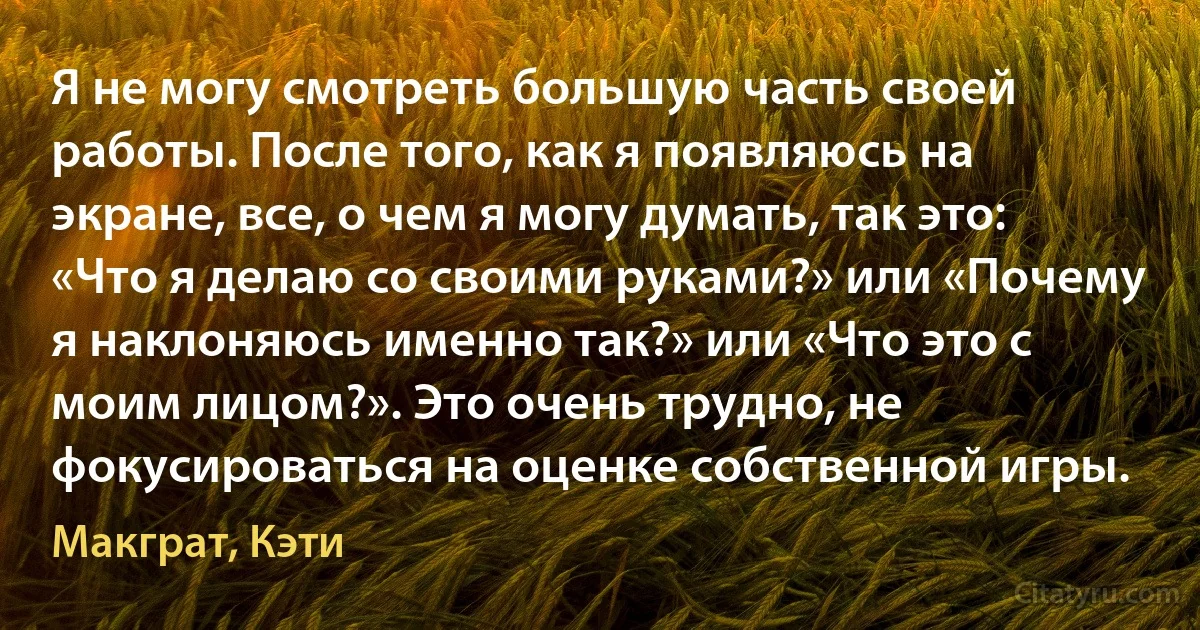 Я не могу смотреть большую часть своей работы. После того, как я появляюсь на экране, все, о чем я могу думать, так это: «Что я делаю со своими руками?» или «Почему я наклоняюсь именно так?» или «Что это с моим лицом?». Это очень трудно, не фокусироваться на оценке собственной игры. (Макграт, Кэти)