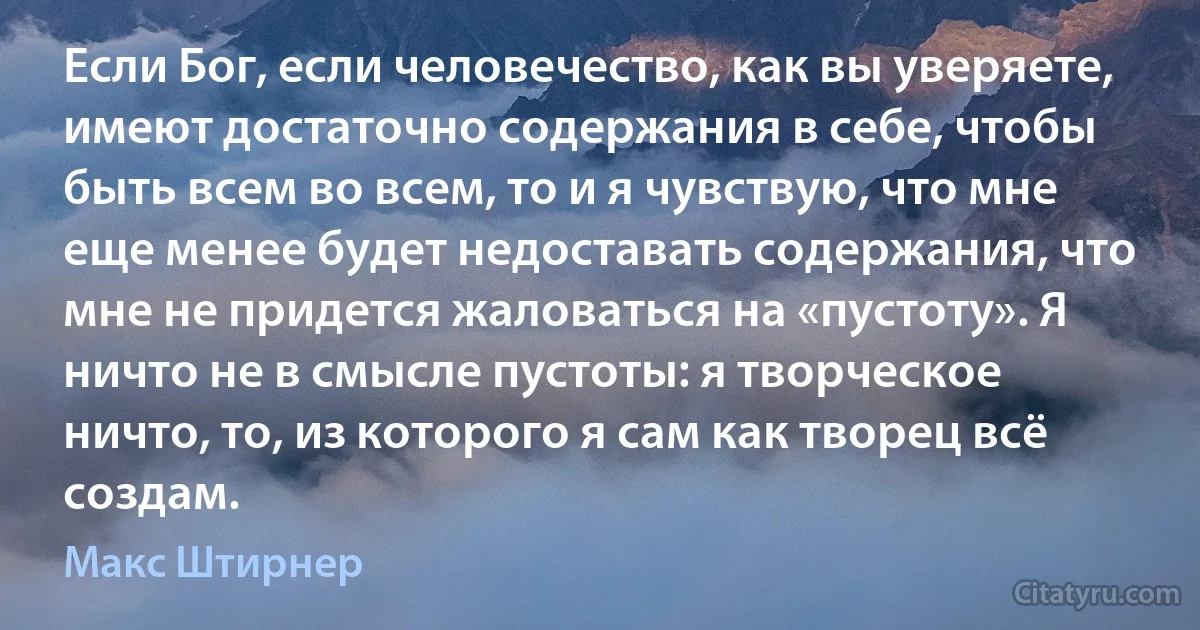 Если Бог, если человечество, как вы уверяете, имеют достаточно содержания в себе, чтобы быть всем во всем, то и я чувствую, что мне еще менее будет недоставать содержания, что мне не придется жаловаться на «пустоту». Я ничто не в смысле пустоты: я творческое ничто, то, из которого я сам как творец всё создам. (Макс Штирнер)