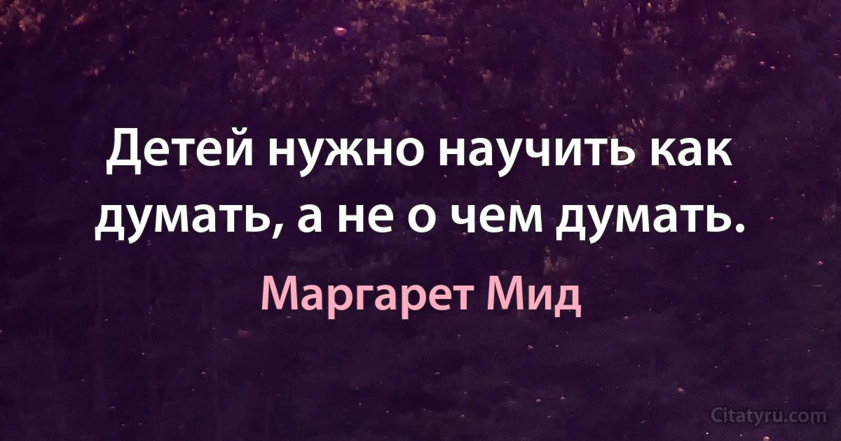 Детей нужно научить как думать, а не о чем думать. (Маргарет Мид)