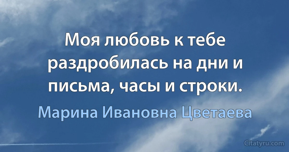 Моя любовь к тебе раздробилась на дни и письма, часы и строки. (Марина Ивановна Цветаева)