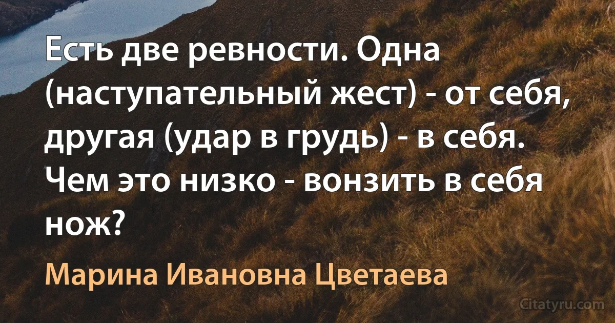 Есть две ревности. Одна (наступательный жест) - от себя, другая (удар в грудь) - в себя. Чем это низко - вонзить в себя нож? (Марина Ивановна Цветаева)