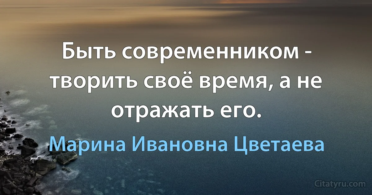 Быть современником - творить своё время, а не отражать его. (Марина Ивановна Цветаева)