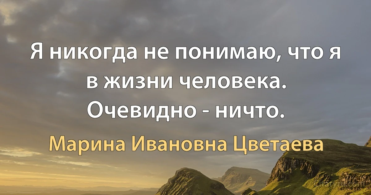 Я никогда не понимаю, что я в жизни человека.
Очевидно - ничто. (Марина Ивановна Цветаева)