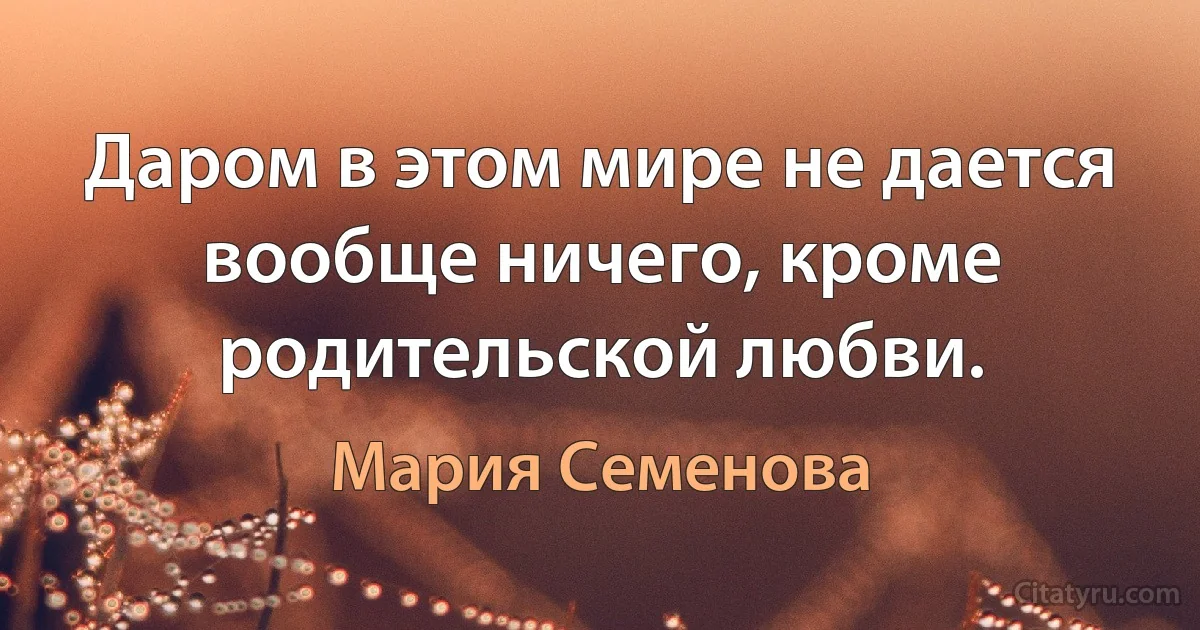 Даром в этом мире не дается вообще ничего, кроме родительской любви. (Мария Семенова)