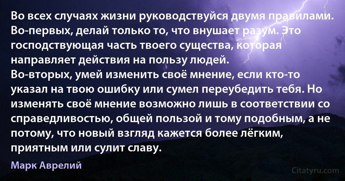 Во всех случаях жизни руководствуйся двумя правилами.
Во-первых, делай только то, что внушает разум. Это господствующая часть твоего существа, которая направляет действия на пользу людей.
Во-вторых, умей изменить своё мнение, если кто-то указал на твою ошибку или сумел переубедить тебя. Но изменять своё мнение возможно лишь в соответствии со справедливостью, общей пользой и тому подобным, а не потому, что новый взгляд кажется более лёгким, приятным или сулит славу. (Марк Аврелий)