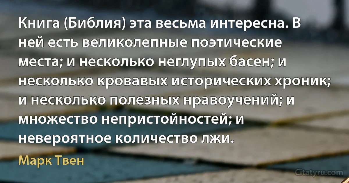 Книга (Библия) эта весьма интересна. В ней есть великолепные поэтические места; и несколько неглупых басен; и несколько кровавых исторических хроник; и несколько полезных нравоучений; и множество непристойностей; и невероятное количество лжи. (Марк Твен)