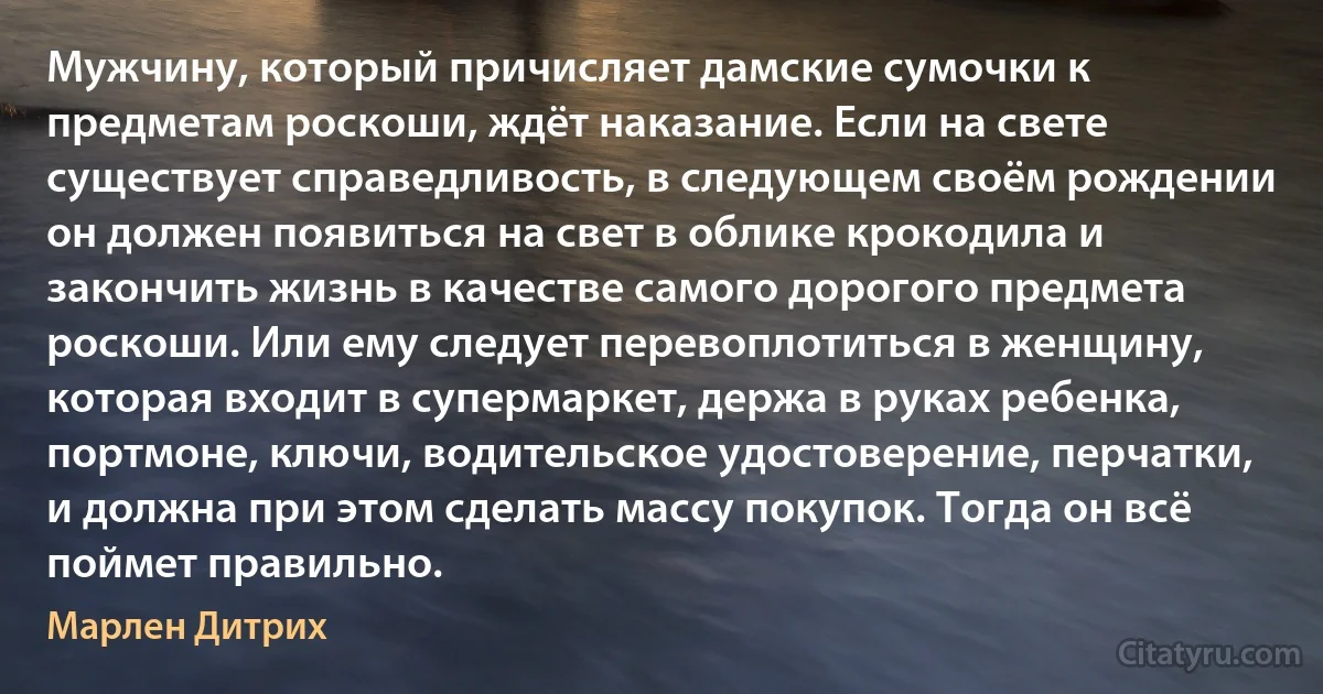 Мужчину, который причисляет дамские сумочки к предметам роскоши, ждёт наказание. Если на свете существует справедливость, в следующем своём рождении он должен появиться на свет в облике крокодила и закончить жизнь в качестве самого дорогого предмета роскоши. Или ему следует перевоплотиться в женщину, которая входит в супермаркет, держа в руках ребенка, портмоне, ключи, водительское удостоверение, перчатки, и должна при этом сделать массу покупок. Тогда он всё поймет правильно. (Марлен Дитрих)