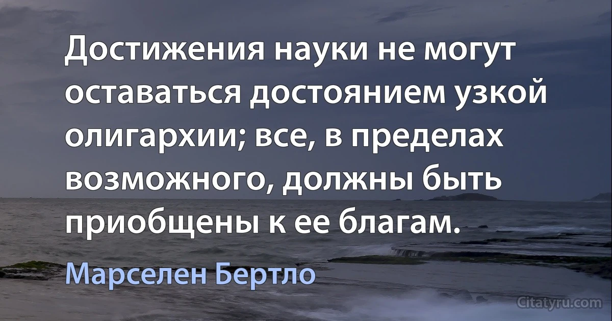 Достижения науки не могут оставаться достоянием узкой олигархии; все, в пределах возможного, должны быть приобщены к ее благам. (Марселен Бертло)