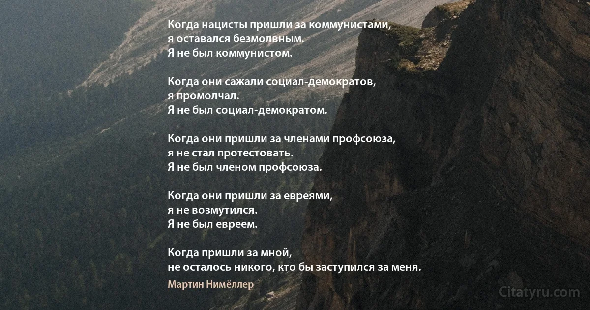 Когда нацисты пришли за коммунистами,
я оставался безмолвным.
Я не был коммунистом.

Когда они сажали социал-демократов,
я промолчал.
Я не был социал-демократом.

Когда они пришли за членами профсоюза,
я не стал протестовать.
Я не был членом профсоюза.

Когда они пришли за евреями,
я не возмутился.
Я не был евреем.

Когда пришли за мной,
не осталось никого, кто бы заступился за меня. (Мартин Нимёллер)