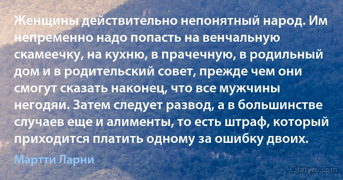 Женщины действительно непонятный народ. Им непременно надо попасть на венчальную скамеечку, на кухню, в прачечную, в родильный дом и в родительский совет, прежде чем они смогут сказать наконец, что все мужчины негодяи. Затем следует развод, а в большинстве случаев еще и алименты, то есть штраф, который приходится платить одному за ошибку двоих. (Мартти Ларни)