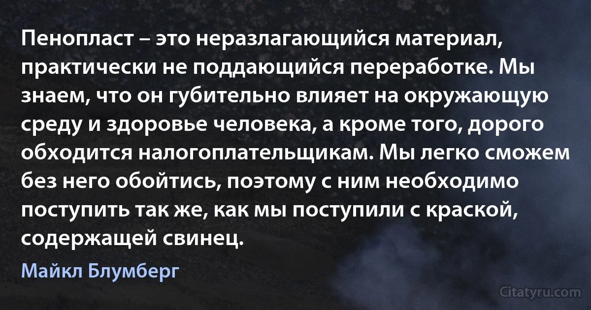 Пенопласт – это неразлагающийся материал, практически не поддающийся переработке. Мы знаем, что он губительно влияет на окружающую среду и здоровье человека, а кроме того, дорого обходится налогоплательщикам. Мы легко сможем без него обойтись, поэтому с ним необходимо поступить так же, как мы поступили с краской, содержащей свинец. (Майкл Блумберг)