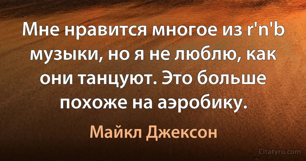 Мне нравится многое из r'n'b музыки, но я не люблю, как они танцуют. Это больше похоже на аэробику. (Майкл Джексон)