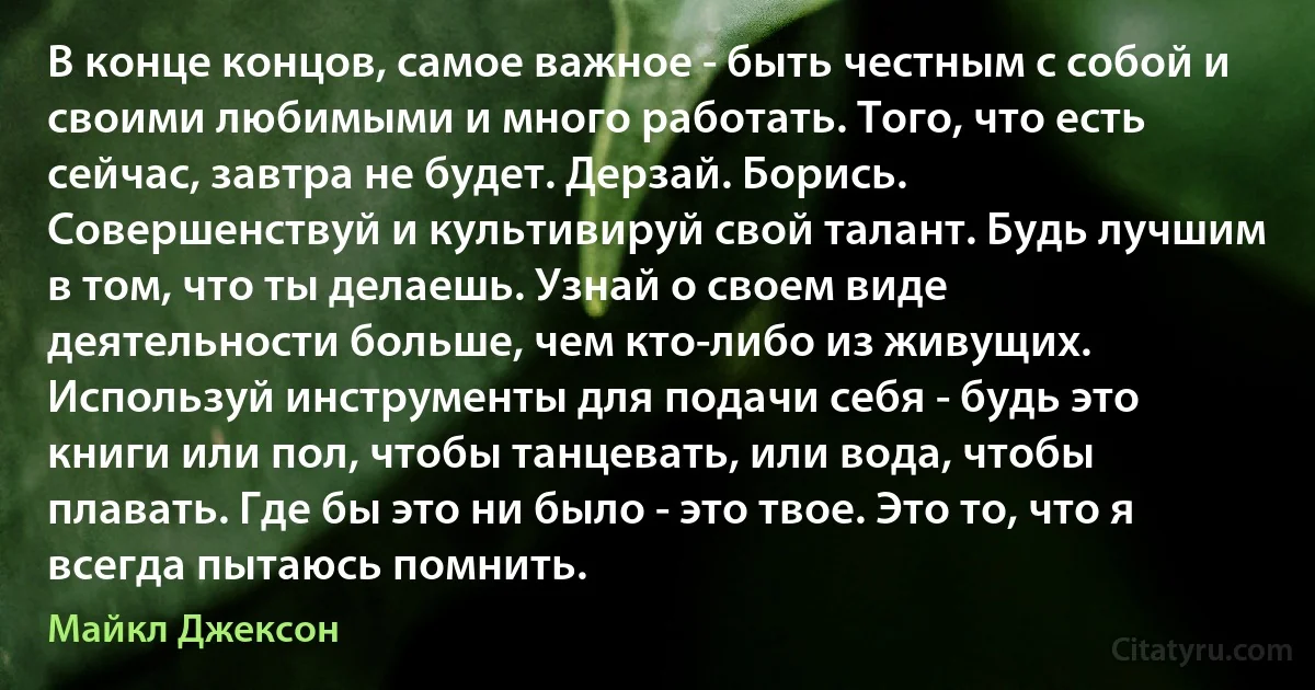 В конце концов, самое важное - быть честным с собой и своими любимыми и много работать. Того, что есть сейчас, завтра не будет. Дерзай. Борись. Совершенствуй и культивируй свой талант. Будь лучшим в том, что ты делаешь. Узнай о своем виде деятельности больше, чем кто-либо из живущих. Используй инструменты для подачи себя - будь это книги или пол, чтобы танцевать, или вода, чтобы плавать. Где бы это ни было - это твое. Это то, что я всегда пытаюсь помнить. (Майкл Джексон)