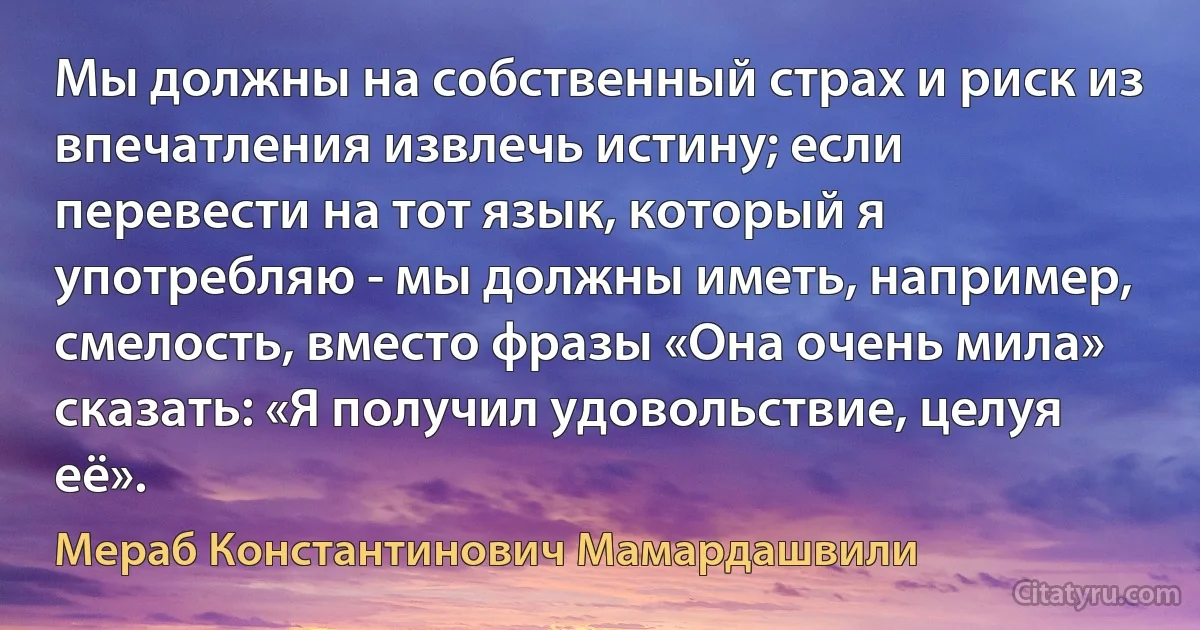 Мы должны на собственный страх и риск из впечатления извлечь истину; если перевести на тот язык, который я употребляю - мы должны иметь, например, смелость, вместо фразы «Она очень мила» сказать: «Я получил удовольствие, целуя её». (Мераб Константинович Мамардашвили)