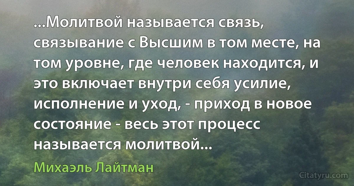 ...Молитвой называется связь, связывание с Высшим в том месте, на том уровне, где человек находится, и это включает внутри себя усилие, исполнение и уход, - приход в новое состояние - весь этот процесс называется молитвой... (Михаэль Лайтман)