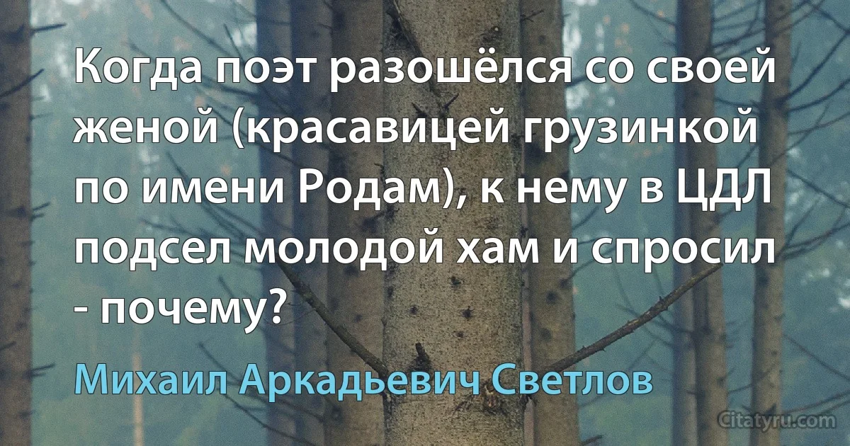 Когда поэт разошёлся со своей женой (красавицей грузинкой по имени Родам), к нему в ЦДЛ подсел молодой хам и спросил - почему? (Михаил Аркадьевич Светлов)