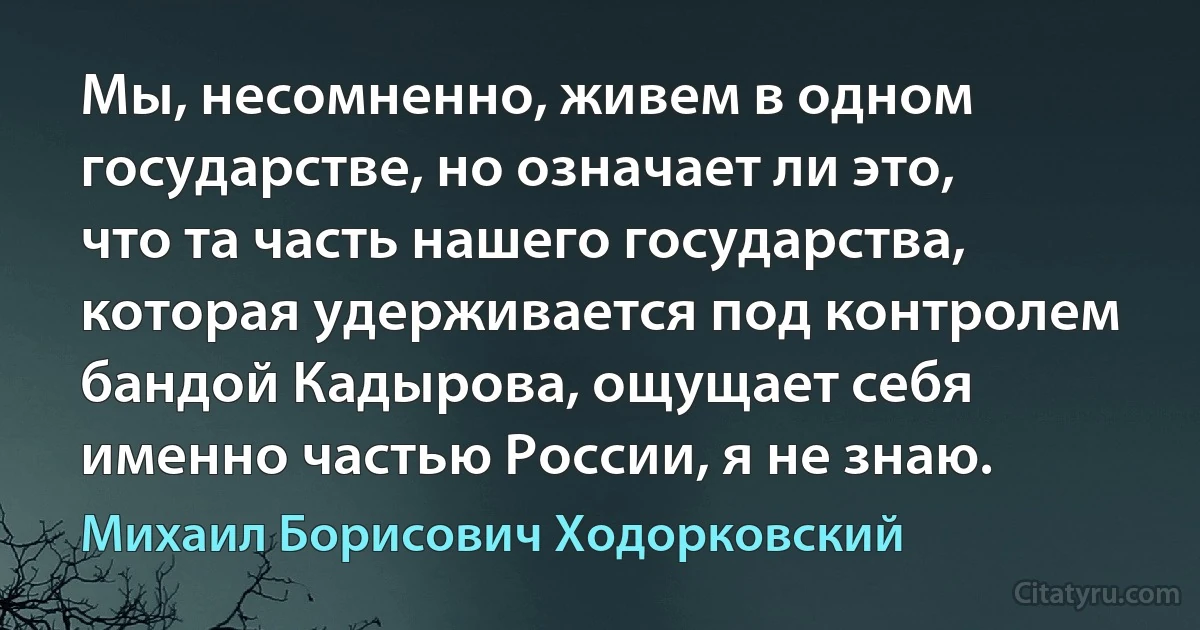 Мы, несомненно, живем в одном государстве, но означает ли это, что та часть нашего государства, которая удерживается под контролем бандой Кадырова, ощущает себя именно частью России, я не знаю. (Михаил Борисович Ходорковский)