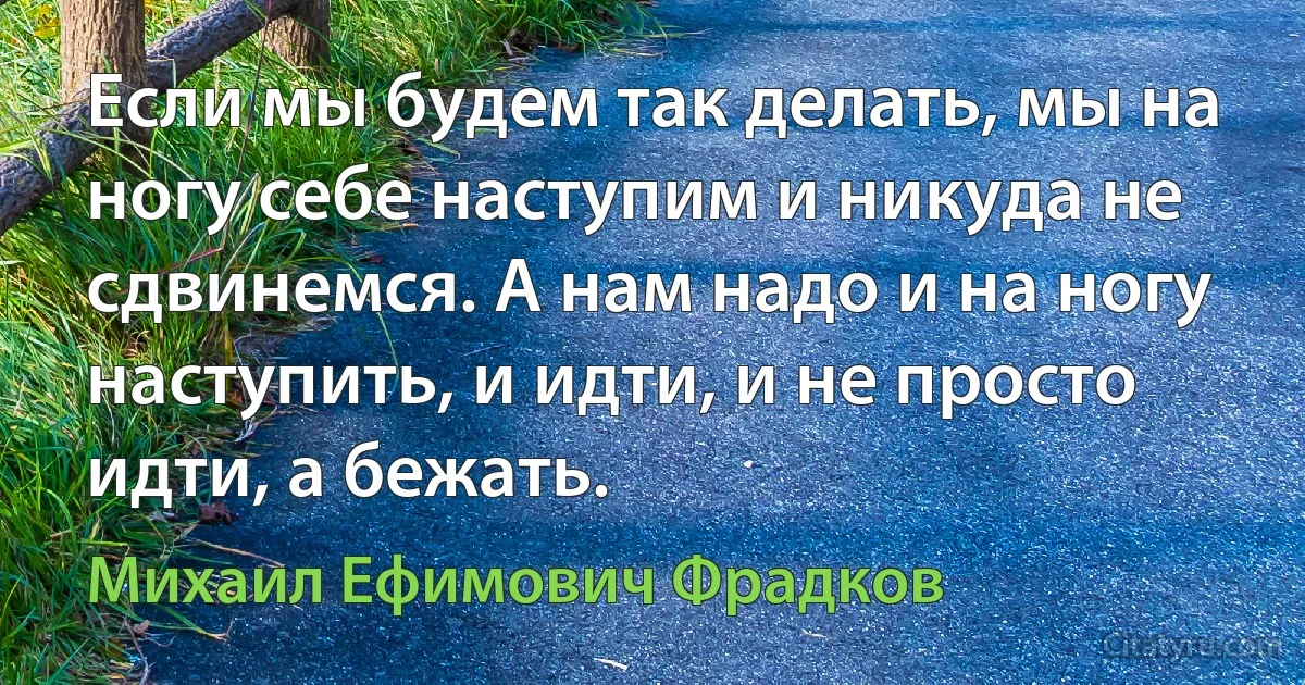 Если мы будем так делать, мы на ногу себе наступим и никуда не сдвинемся. А нам надо и на ногу наступить, и идти, и не просто идти, а бежать. (Михаил Ефимович Фрадков)