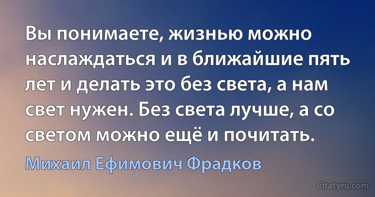 Вы понимаете, жизнью можно наслаждаться и в ближайшие пять лет и делать это без света, а нам свет нужен. Без света лучше, а со светом можно ещё и почитать. (Михаил Ефимович Фрадков)