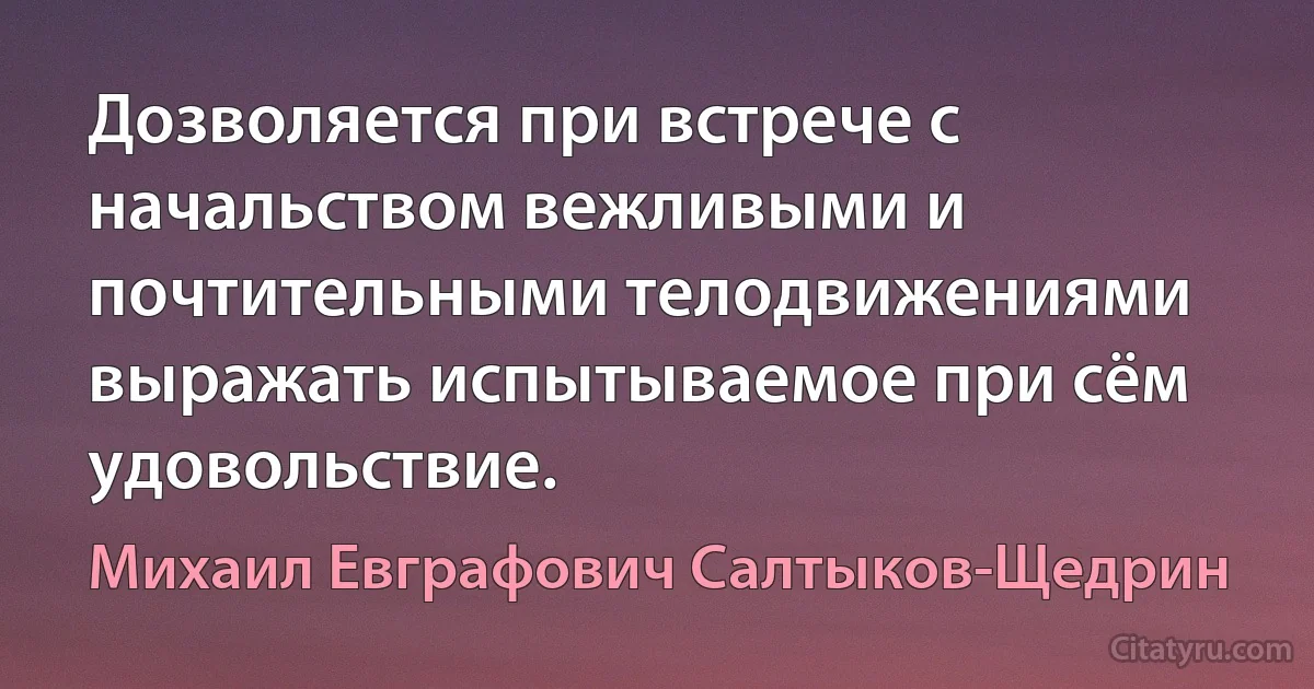 Дозволяется при встрече с начальством вежливыми и почтительными телодвижениями выражать испытываемое при сём удовольствие. (Михаил Евграфович Салтыков-Щедрин)