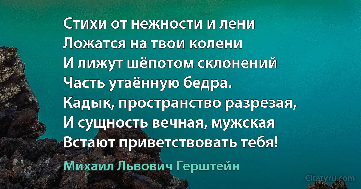 Стихи от нежности и лени 
Ложатся на твои колени 
И лижут шёпотом склонений
Часть утаённую бедра.
Кадык, пространство разрезая,
И сущность вечная, мужская
Встают приветствовать тебя! (Михаил Львович Герштейн)