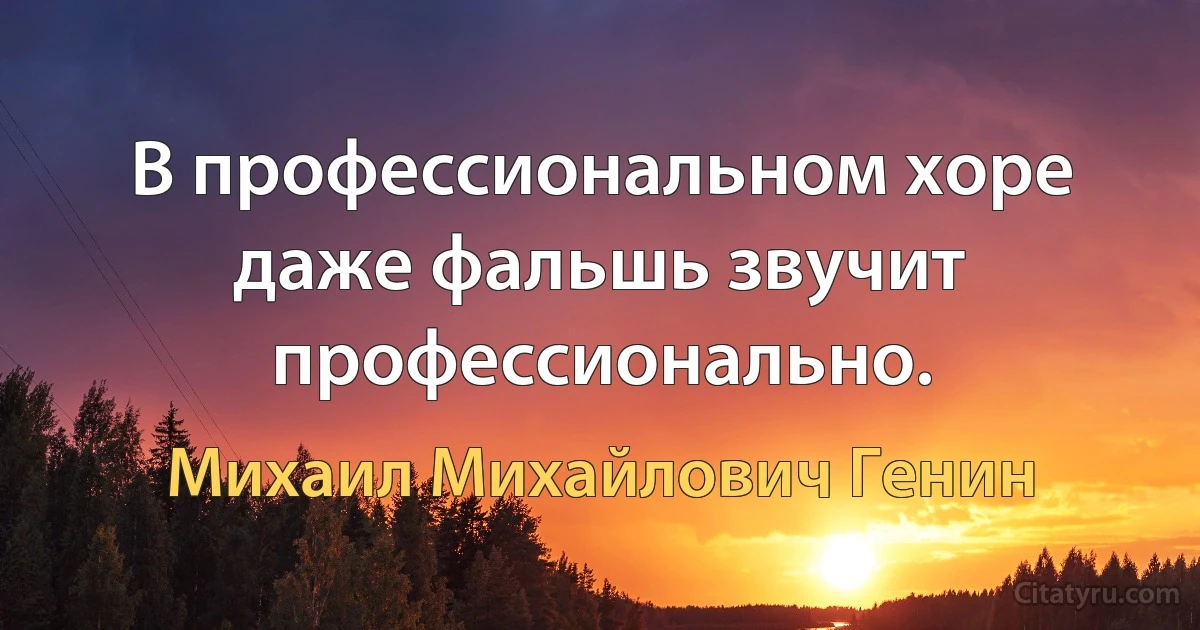 В профессиональном хоре даже фальшь звучит профессионально. (Михаил Михайлович Генин)