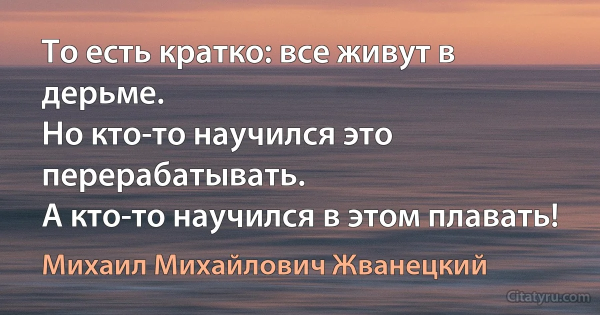 То есть кратко: все живут в дерьме.
Но кто-то научился это перерабатывать.
А кто-то научился в этом плавать! (Михаил Михайлович Жванецкий)