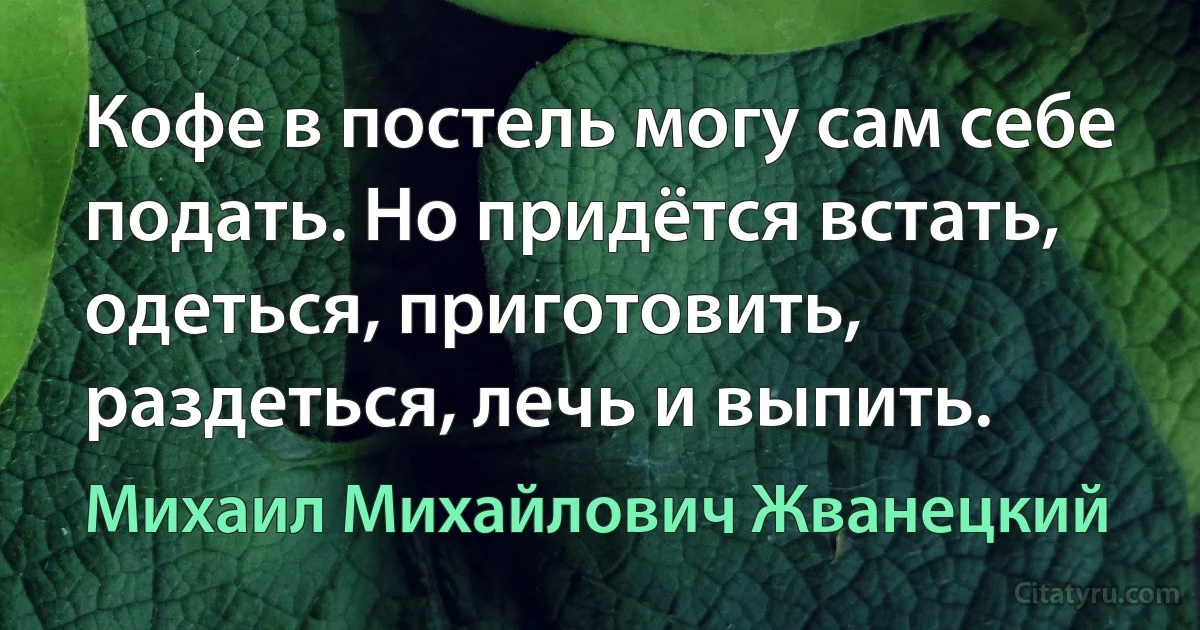 Кофе в постель могу сам себе подать. Но придётся встать, одеться, приготовить, раздеться, лечь и выпить. (Михаил Михайлович Жванецкий)