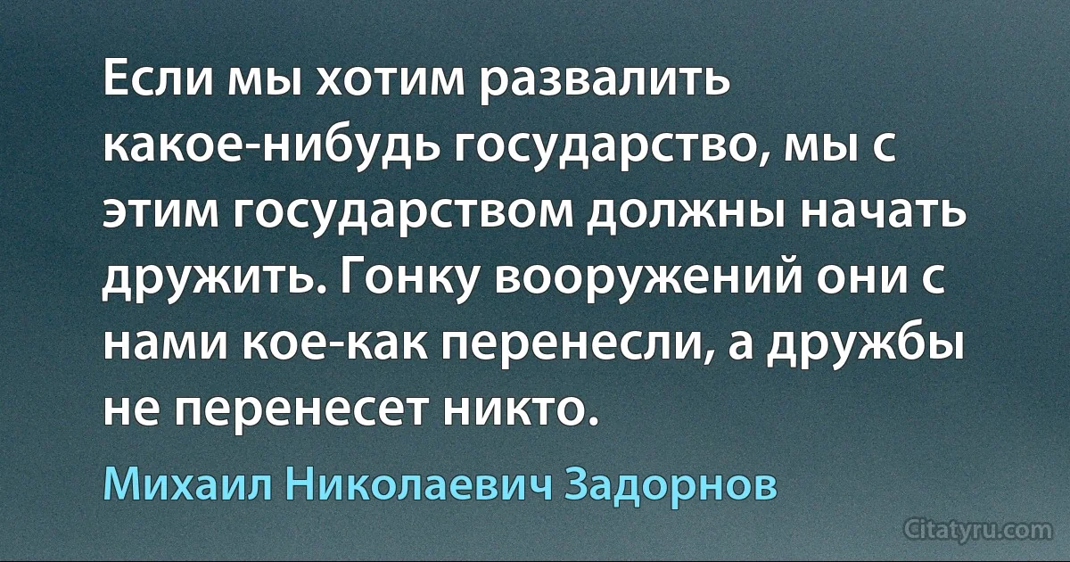 Если мы хотим развалить какое-нибудь государство, мы с этим государством должны начать дружить. Гонку вооружений они с нами кое-как перенесли, а дружбы не перенесет никто. (Михаил Николаевич Задорнов)