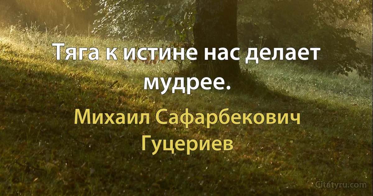 Тяга к истине нас делает мудрее. (Михаил Сафарбекович Гуцериев)