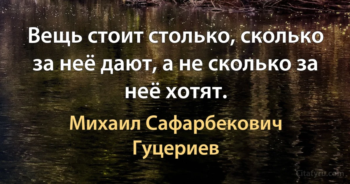 Вещь стоит столько, сколько за неё дают, а не сколько за неё хотят. (Михаил Сафарбекович Гуцериев)