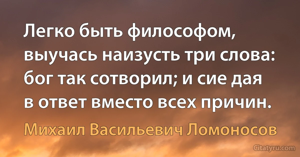 Легко быть философом, выучась наизусть три слова: бог так сотворил; и сие дая в ответ вместо всех причин. (Михаил Васильевич Ломоносов)