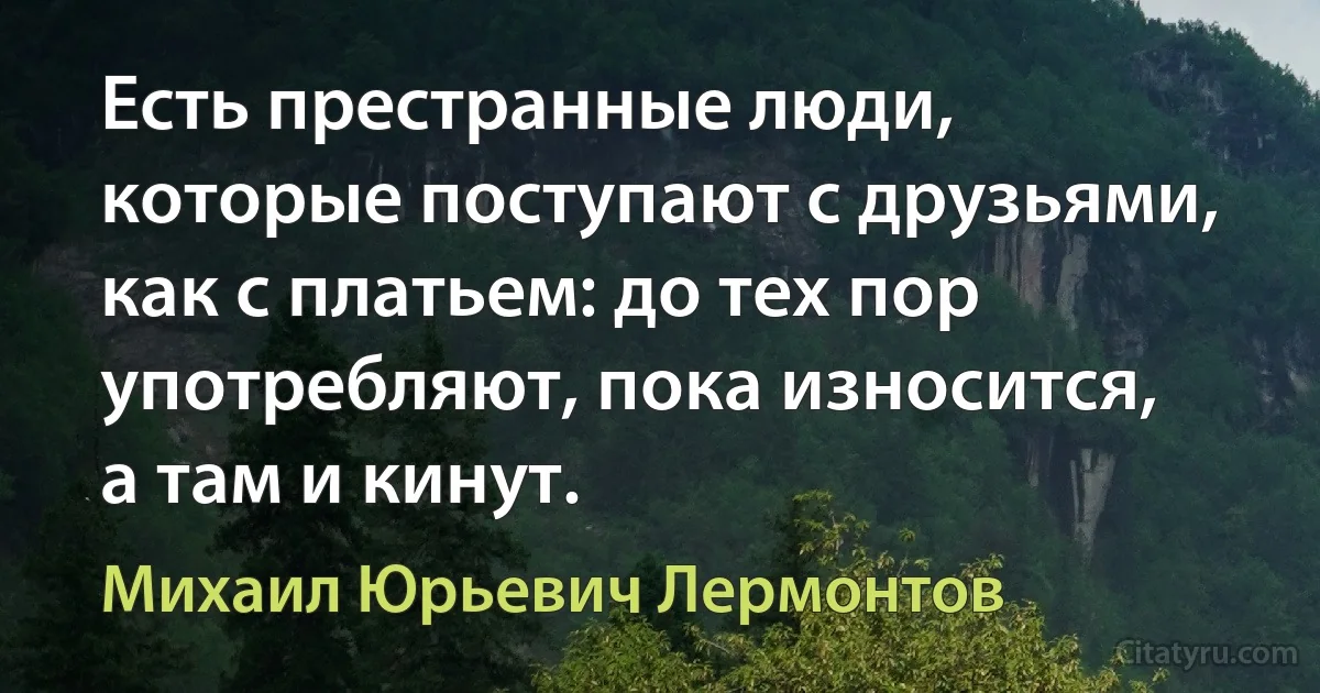 Есть престранные люди, которые поступают с друзьями, как с платьем: до тех пор употребляют, пока износится, а там и кинут. (Михаил Юрьевич Лермонтов)