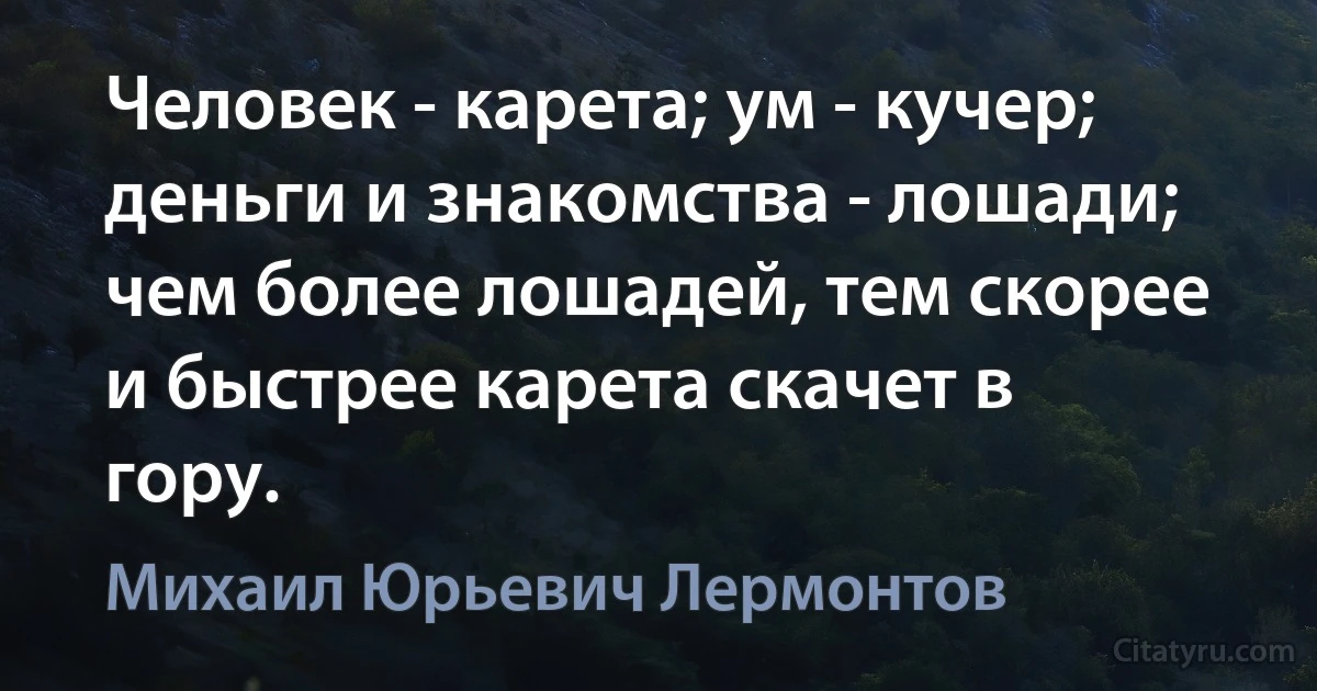 Человек - карета; ум - кучер; деньги и знакомства - лошади; чем более лошадей, тем скорее и быстрее карета скачет в гору. (Михаил Юрьевич Лермонтов)