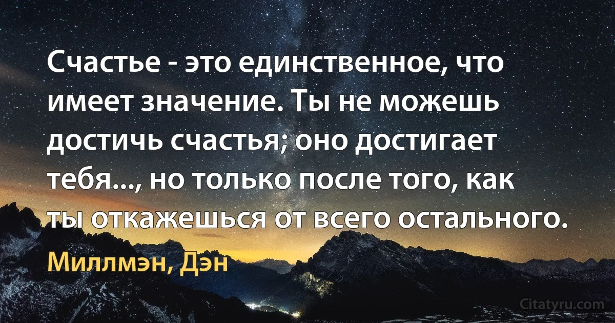 Счастье - это единственное, что имеет значение. Ты не можешь достичь счастья; оно достигает тебя..., но только после того, как ты откажешься от всего остального. (Миллмэн, Дэн)