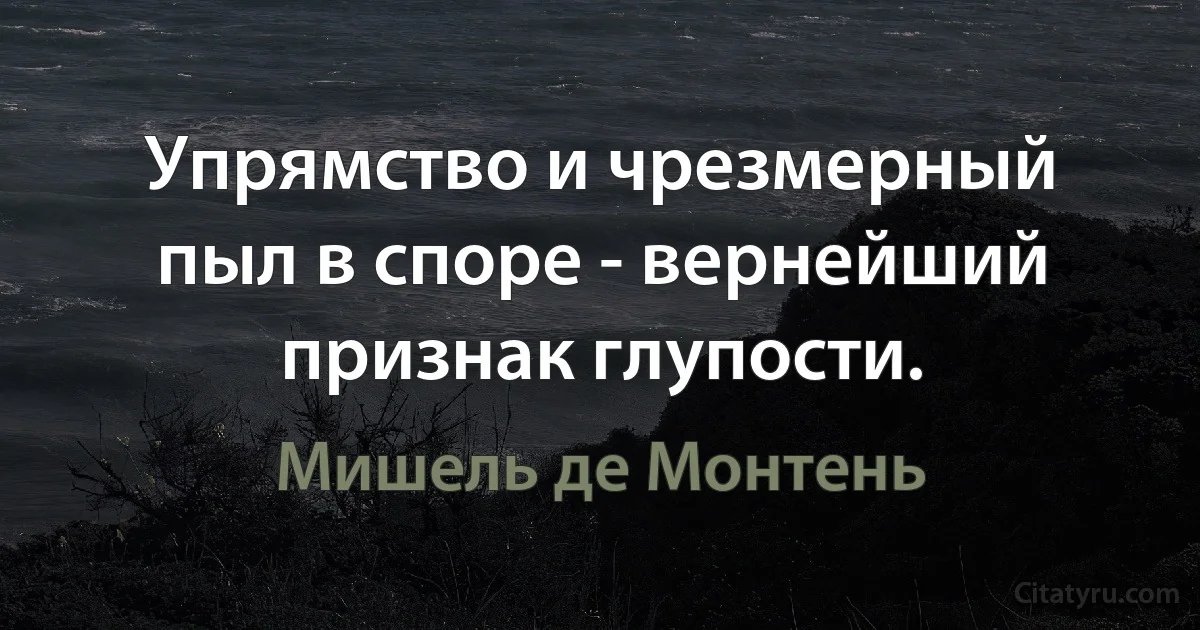 Упрямство и чрезмерный пыл в споре - вернейший признак глупости. (Мишель де Монтень)