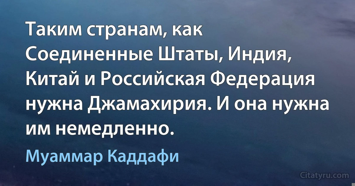 Таким странам, как Соединенные Штаты, Индия, Китай и Российская Федерация нужна Джамахирия. И она нужна им немедленно. (Муаммар Каддафи)