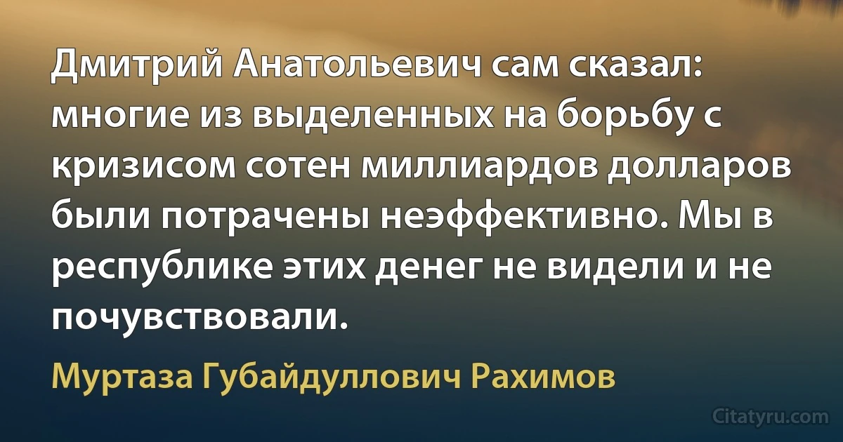 Дмитрий Анатольевич сам сказал: многие из выделенных на борьбу с кризисом сотен миллиардов долларов были потрачены неэффективно. Мы в республике этих денег не видели и не почувствовали. (Муртаза Губайдуллович Рахимов)