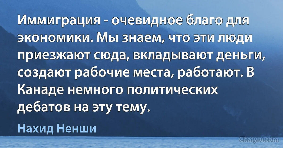 Иммиграция - очевидное благо для экономики. Мы знаем, что эти люди приезжают сюда, вкладывают деньги, создают рабочие места, работают. В Канаде немного политических дебатов на эту тему. (Нахид Ненши)